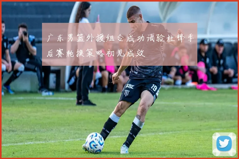 广东男篮外援组合成功试验杜锋季后赛轮换策略初见成效